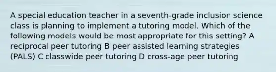 A special education teacher in a seventh-grade inclusion science class is planning to implement a tutoring model. Which of the following models would be most appropriate for this setting? A reciprocal peer tutoring B peer assisted learning strategies (PALS) C classwide peer tutoring D cross-age peer tutoring