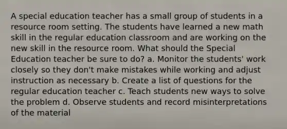 A special education teacher has a small group of students in a resource room setting. The students have learned a new math skill in the regular education classroom and are working on the new skill in the resource room. What should the Special Education teacher be sure to do? a. Monitor the students' work closely so they don't make mistakes while working and adjust instruction as necessary b. Create a list of questions for the regular education teacher c. Teach students new ways to solve the problem d. Observe students and record misinterpretations of the material