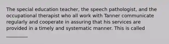 The special education teacher, the speech pathologist, and the occupational therapist who all work with Tanner communicate regularly and cooperate in assuring that his services are provided in a timely and systematic manner. This is called _________