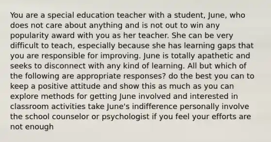 You are a special education teacher with a student, June, who does not care about anything and is not out to win any popularity award with you as her teacher. She can be very difficult to teach, especially because she has learning gaps that you are responsible for improving. June is totally apathetic and seeks to disconnect with any kind of learning. All but which of the following are appropriate responses? do the best you can to keep a positive attitude and show this as much as you can explore methods for getting June involved and interested in classroom activities take June's indifference personally involve the school counselor or psychologist if you feel your efforts are not enough