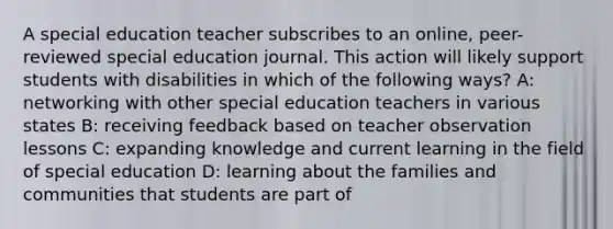 A special education teacher subscribes to an online, peer-reviewed special education journal. This action will likely support students with disabilities in which of the following ways? A: networking with other special education teachers in various states B: receiving feedback based on teacher observation lessons C: expanding knowledge and current learning in the field of special education D: learning about the families and communities that students are part of