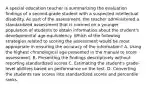 A special education teacher is summarizing the evaluation findings of a second-grade student with a suspected intellectual disability. As part of the assessment, the teacher administered a standardized assessment that is normed on a younger population of students to obtain information about the student's developmental age-equivalency. Which of the following strategies related to scoring the assessment would be most appropriate in ensuring the accuracy of the information? A. Using the highest chronological age presented in the manual to score assessment. B. Presenting the findings descriptively without reporting standardized scores C. Estimating the student's grade-level abilities based on performance on the test. D. Converting the students raw scores into standardized scores and percentile ranks.