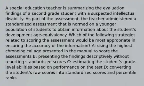 A special education teacher is summarizing the evaluation findings of a second-grade student with a suspected intellectual disability. As part of the assessment, the teacher administered a standardized assessment that is normed on a younger population of students to obtain information about the student's development age-equivalency. Which of the following strategies related to scoring the assessment would be most appropriate in ensuring the accuracy of the information? A: using the highest chronological age presented in the manual to score the assessments B: presenting the findings descriptively without reporting standardized scores C: estimating the student's grade-level abilities based on performance on the test D: converting the student's raw scores into standardized scores and percentile ranks