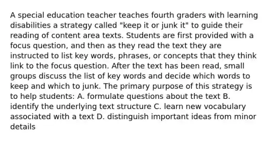 A special education teacher teaches fourth graders with learning disabilities a strategy called "keep it or junk it" to guide their reading of content area texts. Students are first provided with a focus question, and then as they read the text they are instructed to list key words, phrases, or concepts that they think link to the focus question. After the text has been read, small groups discuss the list of key words and decide which words to keep and which to junk. The primary purpose of this strategy is to help students: A. formulate questions about the text B. identify the underlying text structure C. learn new vocabulary associated with a text D. distinguish important ideas from minor details