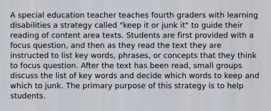 A special education teacher teaches fourth graders with learning disabilities a strategy called "keep it or junk it" to guide their reading of content area texts. Students are first provided with a focus question, and then as they read the text they are instructed to list key words, phrases, or concepts that they think to focus question. After the text has been read, small groups discuss the list of key words and decide which words to keep and which to junk. The primary purpose of this strategy is to help students.