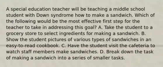 A special education teacher will be teaching a middle school student with Down syndrome how to make a sandwich. Which of the following would be the most effective first step for the teacher to take in addressing this goal? A. Take the student to a grocery store to select ingredients for making a sandwich. B. Show the student pictures of various types of sandwiches in an easy-to-read cookbook. C. Have the student visit the cafeteria to watch staff members make sandwiches. D. Break down the task of making a sandwich into a series of smaller tasks.