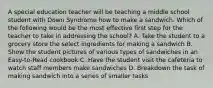 A special education teacher will be teaching a middle school student with Down Syndrome how to make a sandwich. Which of the following would be the most effective first step for the teacher to take in addressing the school? A. Take the student to a grocery store the select ingredients for making a sandwich B. Show the student pictures of various types of sandwiches in an Easy-to-Read cookbook C. Have the student visit the cafeteria to watch staff members make sandwiches D. Breakdown the task of making sandwich into a series of smaller tasks