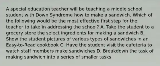 A special education teacher will be teaching a middle school student with Down Syndrome how to make a sandwich. Which of the following would be the most effective first step for the teacher to take in addressing the school? A. Take the student to a grocery store the select ingredients for making a sandwich B. Show the student pictures of various types of sandwiches in an Easy-to-Read cookbook C. Have the student visit the cafeteria to watch staff members make sandwiches D. Breakdown the task of making sandwich into a series of smaller tasks