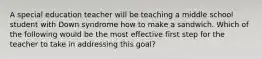 A special education teacher will be teaching a middle school student with Down syndrome how to make a sandwich. Which of the following would be the most effective first step for the teacher to take in addressing this goal?