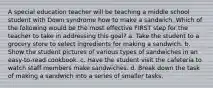 A special education teacher will be teaching a middle school student with Down syndrome how to make a sandwich. Which of the following would be the most effective FIRST step for the teacher to take in addressing this goal? a. Take the student to a grocery store to select ingredients for making a sandwich. b. Show the student pictures of various types of sandwiches in an easy-to-read cookbook. c. Have the student visit the cafeteria to watch staff members make sandwiches. d. Break down the task of making a sandwich into a series of smaller tasks.