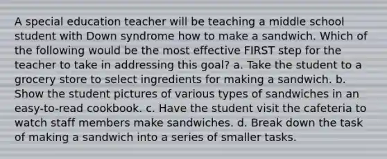 A special education teacher will be teaching a middle school student with Down syndrome how to make a sandwich. Which of the following would be the most effective FIRST step for the teacher to take in addressing this goal? a. Take the student to a grocery store to select ingredients for making a sandwich. b. Show the student pictures of various types of sandwiches in an easy-to-read cookbook. c. Have the student visit the cafeteria to watch staff members make sandwiches. d. Break down the task of making a sandwich into a series of smaller tasks.