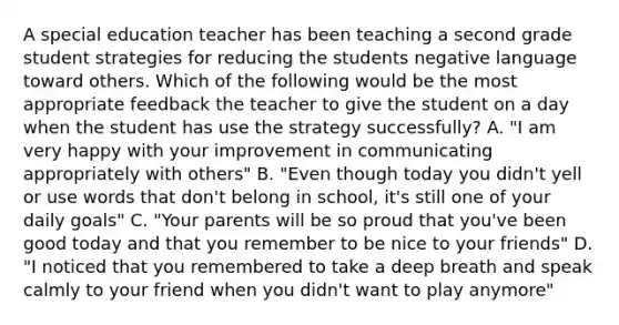 A special education teacher has been teaching a second grade student strategies for reducing the students negative language toward others. Which of the following would be the most appropriate feedback the teacher to give the student on a day when the student has use the strategy successfully? A. "I am very happy with your improvement in communicating appropriately with others" B. "Even though today you didn't yell or use words that don't belong in school, it's still one of your daily goals" C. "Your parents will be so proud that you've been good today and that you remember to be nice to your friends" D. "I noticed that you remembered to take a deep breath and speak calmly to your friend when you didn't want to play anymore"