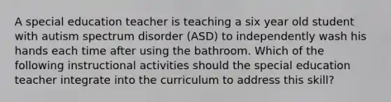 A special education teacher is teaching a six year old student with autism spectrum disorder (ASD) to independently wash his hands each time after using the bathroom. Which of the following instructional activities should the special education teacher integrate into the curriculum to address this skill?