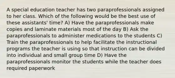 A special education teacher has two paraprofessionals assigned to her class. Which of the following would be the best use of these assistants' time? A) Have the paraprofessionals make copies and laminate materials most of the day B) Ask the paraprofessionals to administer medications to the students C) Train the paraprofessionals to help facilitate the instructional programs the teacher is using so that instruction can be divided into individual and small group time D) Have the paraprofessionals monitor the students while the teacher does required paperwork