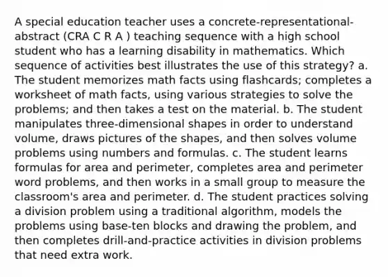 A special education teacher uses a concrete-representational-abstract (CRA C R A ) teaching sequence with a high school student who has a learning disability in mathematics. Which sequence of activities best illustrates the use of this strategy? a. The student memorizes math facts using flashcards; completes a worksheet of math facts, using various strategies to solve the problems; and then takes a test on the material. b. The student manipulates three-dimensional shapes in order to understand volume, draws pictures of the shapes, and then solves volume problems using numbers and formulas. c. The student learns formulas for area and perimeter, completes area and perimeter word problems, and then works in a small group to measure the classroom's area and perimeter. d. The student practices solving a division problem using a traditional algorithm, models the problems using base-ten blocks and drawing the problem, and then completes drill-and-practice activities in division problems that need extra work.