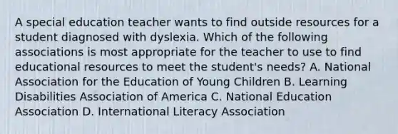 A special education teacher wants to find outside resources for a student diagnosed with dyslexia. Which of the following associations is most appropriate for the teacher to use to find educational resources to meet the student's needs? A. National Association for the Education of Young Children B. Learning Disabilities Association of America C. National Education Association D. International Literacy Association