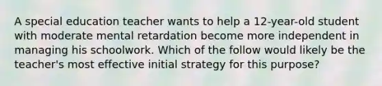 A special education teacher wants to help a 12-year-old student with moderate mental retardation become more independent in managing his schoolwork. Which of the follow would likely be the teacher's most effective initial strategy for this purpose?