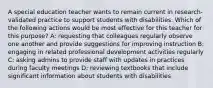 A special education teacher wants to remain current in research-validated practice to support students with disabilities. Which of the following actions would be most effective for this teacher for this purpose? A: requesting that colleagues regularly observe one another and provide suggestions for improving instruction B: engaging in related professional development activities regularly C: asking admins to provide staff with updates in practices during faculty meetings D: reviewing textbooks that include significant information about students with disabilities