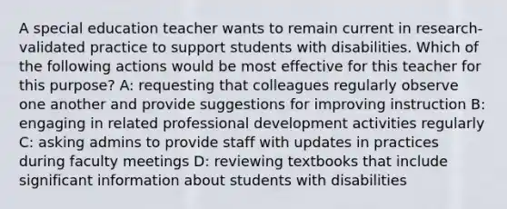 A special education teacher wants to remain current in research-validated practice to support students with disabilities. Which of the following actions would be most effective for this teacher for this purpose? A: requesting that colleagues regularly observe one another and provide suggestions for improving instruction B: engaging in related <a href='https://www.questionai.com/knowledge/ko1c9uT6Lv-professional-development' class='anchor-knowledge'>professional development</a> activities regularly C: asking admins to provide staff with updates in practices during faculty meetings D: reviewing textbooks that include significant information about students with disabilities