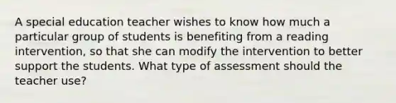 A special education teacher wishes to know how much a particular group of students is benefiting from a reading intervention, so that she can modify the intervention to better support the students. What type of assessment should the teacher use?