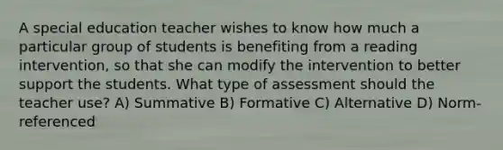 A special education teacher wishes to know how much a particular group of students is benefiting from a reading intervention, so that she can modify the intervention to better support the students. What type of assessment should the teacher use? A) Summative B) Formative C) Alternative D) Norm-referenced