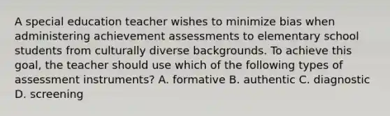 A special education teacher wishes to minimize bias when administering achievement assessments to elementary school students from culturally diverse backgrounds. To achieve this goal, the teacher should use which of the following types of assessment instruments? A. formative B. authentic C. diagnostic D. screening