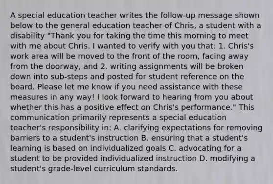 A special education teacher writes the follow-up message shown below to the general education teacher of Chris, a student with a disability "Thank you for taking the time this morning to meet with me about Chris. I wanted to verify with you that: 1. Chris's work area will be moved to the front of the room, facing away from the doorway, and 2. writing assignments will be broken down into sub-steps and posted for student reference on the board. Please let me know if you need assistance with these measures in any way! I look forward to hearing from you about whether this has a positive effect on Chris's performance." This communication primarily represents a special education teacher's responsibility in: A. clarifying expectations for removing barriers to a student's instruction B. ensuring that a student's learning is based on individualized goals C. advocating for a student to be provided individualized instruction D. modifying a student's grade-level curriculum standards.