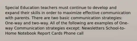 Special Education teachers must continue to develop and expand their skills in order to maximize effective communication with parents. There are two basic communication strategies: One-way and two-way. All of the following are examples of One-way Communication strategies except: Newsletters School-to-Home Notebook Report Cards Phone call