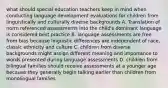 what should special education teachers keep in mind when conducting language development evaluations for children from linguistically and culturally diverse backgrounds A. Translation of norm referenced assessments into the child's dominant language is considered best practice B. language assessments are free from bias because linguistic differences are independent of race, classic ethnicity and culture C. children from diverse backgrounds might assign different meaning and importance to words presented during language assessments D. children from bilingual families should receive assessments at a younger age because they generally begin talking earlier than children from monolingual families