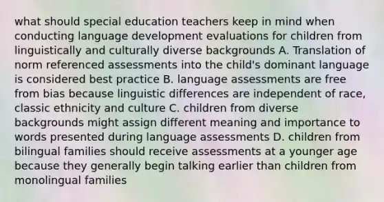 what should special education teachers keep in mind when conducting language development evaluations for children from linguistically and culturally diverse backgrounds A. Translation of norm referenced assessments into the child's dominant language is considered best practice B. language assessments are free from bias because linguistic differences are independent of race, classic ethnicity and culture C. children from diverse backgrounds might assign different meaning and importance to words presented during language assessments D. children from bilingual families should receive assessments at a younger age because they generally begin talking earlier than children from monolingual families