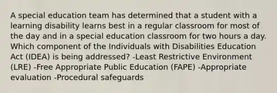 A special education team has determined that a student with a learning disability learns best in a regular classroom for most of the day and in a special education classroom for two hours a day. Which component of the Individuals with Disabilities Education Act (IDEA) is being addressed? -Least Restrictive Environment (LRE) -Free Appropriate Public Education (FAPE) -Appropriate evaluation -Procedural safeguards