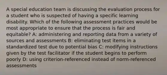 A special education team is discussing the evaluation process for a student who is suspected of having a specific learning disability. Which of the following assessment practices would be most appropriate to ensure that the process is fair and equitable? A: administering and reporting data from a variety of sources and assessments B: eliminating test items in a standardized test due to potential bias C: modifying instructions given by the test facilitator if the student begins to perform poorly D: using criterion-referenced instead of norm-referenced assessments