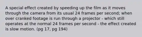 A special effect created by speeding up the film as it moves through the camera from its usual 24 frames per second; when over cranked footage is run through a projector - which still operates at the normal 24 frames per second - the effect created is slow motion. (pg 17, pg 194)