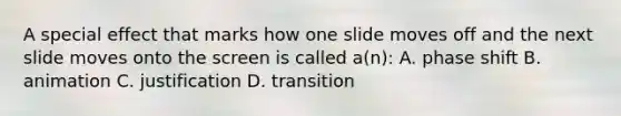 A special effect that marks how one slide moves off and the next slide moves onto the screen is called a(n): A. phase shift B. animation C. justification D. transition