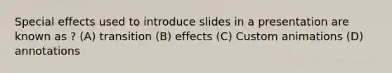 Special effects used to introduce slides in a presentation are known as ? (A) transition (B) effects (C) Custom animations (D) annotations