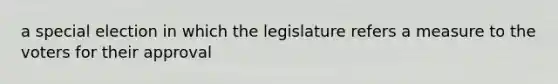 a special election in which the legislature refers a measure to the voters for their approval