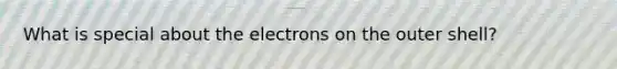 What is special about the electrons on the outer shell?