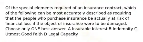 Of the special elements required of an insurance contract, which of the following can be most accurately described as requiring that the people who purchase insurance be actually at risk of financial loss if the object of insurance were to be damaged. Choose only ONE best answer. A Insurable Interest B Indemnity C Utmost Good Faith D Legal Capacity