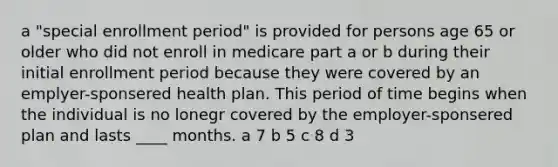 a "special enrollment period" is provided for persons age 65 or older who did not enroll in medicare part a or b during their initial enrollment period because they were covered by an emplyer-sponsered health plan. This period of time begins when the individual is no lonegr covered by the employer-sponsered plan and lasts ____ months. a 7 b 5 c 8 d 3