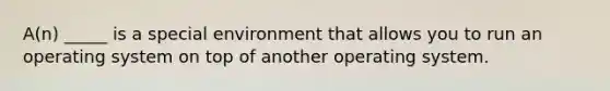 A(n) _____ is a special environment that allows you to run an operating system on top of another operating system.