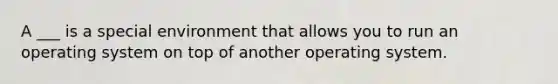 A ___ is a special environment that allows you to run an operating system on top of another operating system.