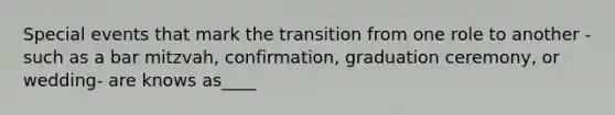 Special events that mark the transition from one role to another -such as a bar mitzvah, confirmation, graduation ceremony, or wedding- are knows as____