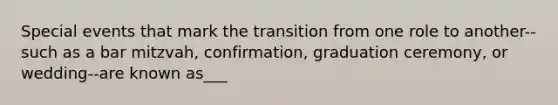 Special events that mark the transition from one role to another--such as a bar mitzvah, confirmation, graduation ceremony, or wedding--are known as___