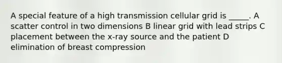 A special feature of a high transmission cellular grid is _____. A scatter control in two dimensions B linear grid with lead strips C placement between the x-ray source and the patient D elimination of breast compression