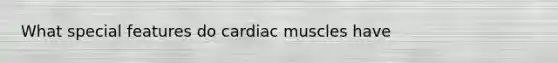What special features do cardiac muscles have