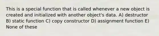 This is a special function that is called whenever a new object is created and initialized with another object's data. A) destructor B) static function C) copy constructor D) assignment function E) None of these