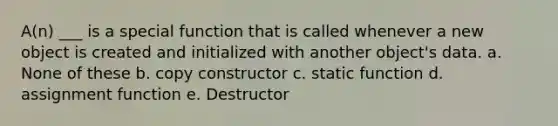 A(n) ___ is a special function that is called whenever a new object is created and initialized with another object's data. a. None of these b. copy constructor c. static function d. assignment function e. Destructor