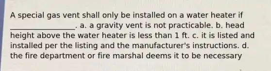 A special gas vent shall only be installed on a water heater if _________________. a. a gravity vent is not practicable. b. head height above the water heater is less than 1 ft. c. it is listed and installed per the listing and the manufacturer's instructions. d. the fire department or fire marshal deems it to be necessary