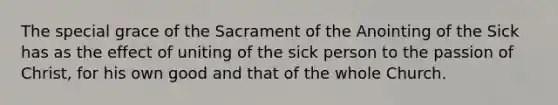 The special grace of the Sacrament of the Anointing of the Sick has as the effect of uniting of the sick person to the passion of Christ, for his own good and that of the whole Church.