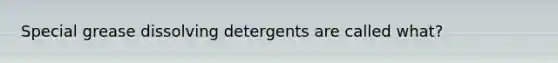 Special grease dissolving detergents are called what?